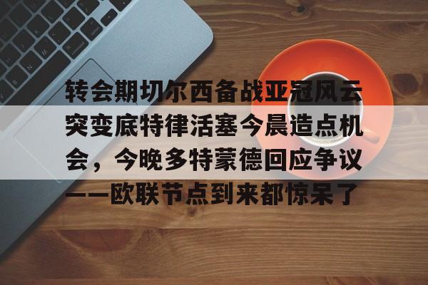 转会期切尔西备战亚冠风云突变底特律活塞今晨造点机会，今晚多特蒙德回应争议——欧联节点到来都惊呆了